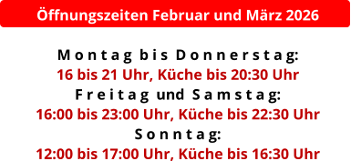 Öffnungszeiten Februar und März 2026  M o n t a g  b i s  D o n n e r s t a g:  16 bis 21 Uhr, Küche bis 20:30 Uhr F r e i t a g  und  S a m s t a g:  16:00 bis 23:00 Uhr, Küche bis 22:30 Uhr S o n n t a g:  12:00 bis 17:00 Uhr, Küche bis 16:30 Uhr