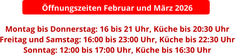 Öffnungszeiten Februar und März 2026  Montag bis Donnerstag: 16 bis 21 Uhr, Küche bis 20:30 Uhr Freitag und Samstag: 16:00 bis 23:00 Uhr, Küche bis 22:30 Uhr Sonntag: 12:00 bis 17:00 Uhr, Küche bis 16:30 Uhr